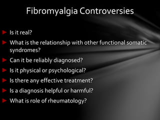 Fibromyalgia Controversies
► Is it real?
► What is the relationship with other functional somatic
syndromes?
► Can it be reliably diagnosed?
► Is it physical or psychological?
► Is there any effective treatment?
► Is a diagnosis helpful or harmful?
► What is role of rheumatology?
 