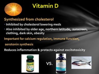 Vitamin D
VS.
Synthesized from cholesterol
• Inhibited by cholesterol lowering meds
• Also inhibited by older age, northern latitude, sunscreen,
clothing, dark skin, obesity
Important for calcium regulation, immune function,
serotonin synthesis
Reduces inflammation & protects against excitotoxicity
 