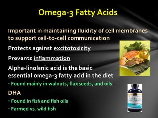Omega-3 Fatty Acids
Important in maintaining fluidity of cell membranes
to support cell-to-cell communication
Protects against excitotoxicity
Prevents inflammation
Alpha-linolenic acid is the basic
essential omega-3 fatty acid in the diet
• Found mainly in walnuts, flax seeds, and oils
DHA
• Found in fish and fish oils
• Farmed vs. wild fish
 