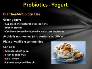 Probiotics -Yogurt
Diarrhea/Antibiotic Use
Greek yogurt
Supplies beneficial probiotics (bacteria)
High in protein
Can be consumed by those who are lactose intolerant
Activia is not needed (and contains additives)
Plain or vanilla recommended
Can add:
Granola, wheat germ
Fresh or dried fruit
Nuts, honey
Lemon/orange cod liver oil
 