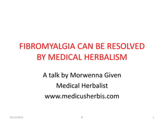 FIBROMYALGIA CAN BE RESOLVED 
BY MEDICAL HERBALISM 
A talk by Morwenna Given 
Medical Herbalist 
www.medicusherbis.com 
03/12/2014 © 1 
 