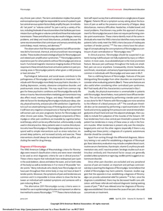 Copyright 2014 American Medical Association. All rights reserved.
any chronic pain cohort. The term centralization implies that periph-
eralnociceptiveinputmightberesponsibleforsomeofapatient’spain
butcentralnervoussystemfactorslikelyamplifythepain.Anindividu-
al’s “set point” or “volume control” for pain is set by a variety of fac-
tors,includingthelevelsofneurotransmittersthatfacilitatepaintrans-
mission(turnupthegainorvolumecontrol)andthosethatreducepain
transmission.Thesecentralfactorsmayalsoresultinfatigue,memory
problems, and sleep and mood disturbances, probably because the
sameneurotransmittersthatcontrolpainandsensorysensitivityalso
control sleep, mood, memory, and alertness.22
Theobservationthatfibromyalgiapatientshaddiffusetender-
ness led to functional, chemical, and structural brain neuroimaging
studies.Thesestudiesshowedabiologicalbasisforfibromyalgiapain
and related pain amplification syndromes.23
Fibromyalgia patients
experiencepainforwhatpatientswithoutfibromyalgiaperceiveas
touch. Functional magnetic resonance imaging studies of the brain
responsetothesestimulishowbrainactivationpatternsinpainpro-
cessing areas in fibromyalgia patients when given a mild pressure
or heat stimulus.24,25
Psychological, behavioral, and social issues contribute to the
pathogenesis of fibromyalgia and complicate its treatment. Indi-
vidualswithfibromyalgiamorelikelyhavepsychiatricdisorders,in-
cluding depression, anxiety, obsessive-compulsive disorder, and
posttraumatic stress disorder. This may result from common trig-
gers for these psychiatric conditions and fibromyalgia like early-life
stressortrauma.Neurotransmittersmediatingpaintransmissionmay
also affect mood, memory, fatigue, and sleep. Potentially modifi-
ableriskfactorsfordevelopingfibromyalgiaincludepoorsleep,obe-
sity,physicalinactivity,andpoorjoborlifesatisfaction.Cognitivefac-
torssuchascatastrophizing(awayofthinkingaboutpainsuchthat
it will have very negative consequences) or fearing that movement
will worsen pain are poor prognostic factors for fibromyalgia and
other chronic pain states. The psychological components of fibro-
myalgia or other pain conditions are treatable by cognitive behav-
ioraltherapy,whichcanbeveryeffectivebut,unfortunately,israrely
used in clinical practice. Many patients seen in routine clinical prac-
tice who have fibromyalgia or fibromyalgia-like syndromes may re-
spond well to simple interventions such as stress reduction, im-
proved sleep patterns, and increased activity and exercise. These
interventions should always be emphasized and may suffice, pre-
cluding the need for drug therapy.
Diagnosis of Fibromyalgia
The 1990 American College of Rheumatology criteria for fibromy-
algia were research classification criteria and were never intended
to be used as strict diagnostic criteria for use in clinical practice.6
These criteria require that individuals have widespread pain (pain
in the axial skeleton, above and below the waist, and on both sides
of the body) as well as tenderness in 11 or more of 18 possible “ten-
der points.” Many individuals who clearly have fibromyalgia do not
have pain throughout their entire body or may not have at least 11
tenderpoints.Moreover,thesymptomsofpainandtendernessare
common and it is impossible to know where to draw the line be-
tween an individual with isolated symptoms and someone with a
pain-inducing illness.26
The alternative 2011 fibromyalgia survey criteria were in-
tended for use in epidemiological studies and represent an alterna-
tivemethodtoassessfibromyalgia.7,27,28
Thesecriteriaincludeapa-
tientself-reportsurveythatisadministeredonasinglepieceofpaper
(Figure). Patients fill out a symptom survey asking about the loca-
tions of pain as well as the presence and severity of fatigue, sleep
disturbances, memory difficulties, headaches, irritable bowel, and
mood problems. Practitioners may prefer this approach of assess-
mentforfibromyalgiabecauseitdoesnotrequireperformingaten-
der-point examination. These criteria identify most of the same in-
dividualswhomeetthe1990criteriabutidentifiesmanymoremale
patients (who rarely meet the 1990 criteria because of inadequate
numbers of tender points).7,28
The new criteria have the advan-
tageofconceptualizingthecoresymptomsoffibromyalgiaasacon-
tinuum of pain centralization or “fibromyalgia-ness.”29
In clinical practice, fibromyalgia should be suspected in pa-
tients having multifocal pain not fully explained by injury or inflam-
mation. In most cases, musculoskeletal pain is the most prominent
feature. Because pain pathways throughout the body are ampli-
fied, pain can occur anywhere. Consequently, chronic headaches,
sorethroats,visceralpain,andsensoryhyperresponsivenessarevery
common in individuals with fibromyalgia and were seen in Ms P.
Pain is a defining feature of fibromyalgia. Features of the pain
distinguishing fibromyalgia from other disorders are important to
considerwhenevaluatingpatients(Box1).Thesesamefeaturesare
also useful when considering other centralized pain syndromes.
Ms P had nearly all of the characteristics summarized in Box 1.
Usually, the physical examination is unremarkable in patients
withfibromyalgia.Nevertheless,mostpatientshavediffusetender-
ness. This can be ascertained by performing a tender-point count
as was done for Ms P. Patients with fibromyalgia are more sensitive
to the inflation of a blood pressure cuff.31
The overall pain thresh-
old also can be assessed by performing a rapid examination of the
handsandarmsbyapplyingfirmpressureoverseveralinterphalan-
geal joints of each hand and over the adjacent phalanges, then cau-
dally to include firm palpation of the muscles of the forearm. Dif-
fuse tenderness from a low central pain threshold is present if the
patient has tenderness in many of these areas or only in the fore-
arm muscles. When tenderness is present only over the interpha-
langeal joints and not the other regions (especially if there is any
swelling over these joints), a diagnosis of a systemic autoimmune
disorder should be considered.
Apart from sorting through the differential diagnosis, labora-
tory testing is not useful for establishing a diagnosis of fibromyal-
gia.Basiclaboratoryevaluationmayincludecompletebloodcount,
routineserumchemistries,thyrotropin,vitaminD,erythrocytesedi-
mentationrate,andC-reactiveprotein.Serologicstudiessuchasan-
tinuclear antibody and rheumatoid factor assays are generally
avoidedunlesssymptomsorsigns(eg,swollenjoints)suggestanau-
toimmune disorder.
Once other pain disorders are excluded and any peripheral
sources of pain are treated, an important and perhaps controver-
sialstepisassertingthediagnosisoffibromyalgia.Somebelievethat
a label of fibromyalgia may harm patients. However, studies sug-
gest that the opposite is true: establishing a diagnosis of fibromy-
algia can provide substantial relief for patients.32
In fact, once the
diagnosis is established, there may be decreased health care utili-
zation, with fewer referrals and reduced diagnostic testing seeking
causes of pain.33
Ms P was relieved once her diagnosis of fibromy-
algiawasestablished.Oncesheknewthecauseofherpain,shecould
concentrate on treatment.
Fibromyalgia Clinical Crossroads Clinical Review & Education
jama.com JAMA April 16, 2014 Volume 311, Number 15 1549
Copyright 2014 American Medical Association. All rights reserved.
Downloaded From: http://jama.jamanetwork.com/ by a Peace Health User on 08/27/2015
 