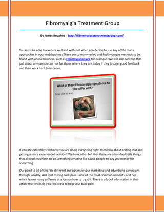 Fibromyalgia Treatment Group
______________________________________________________________________________

                By James Roughes - http://fibromyalgiatreatmentgroup.com/



You must be able to execute well and with skill when you decide to use any of the many
approaches in your web business.There are so many varied and highly unique methods to be
found with online business, such as Fibromyalgia Cure for example. We will also contend that
just about any person can rise far above where they are today if they just get good feedback
and then work hard to improve.




If you are extremely confident you are doing everything right, then how about testing that and
getting a more experienced opinion? We have often felt that there are a hundred little things
that all work in unison to do something amazing like cause people to pay you money for
something.

Our point to all of this? Be different and optimize your marketing and advertising campaigns
through, usually, A/B split testing.Back pain is one of the most common ailments, and one
which leaves many sufferers at a loss on how to treat it. There is a lot of information in this
article that will help you find ways to help your back pain.
 