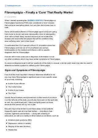 budwigcenter.com http://www.budwigcenter.com/fibromyalgia-finally-cure-that-really-works/#.VGCPmVSsXUI 
Fibromyalgia – Finally a ‘Cure’ That Really Works! 
Dr. Lloyd Jenkins 
When I started operating the BUDWIG CENTER, Fibromyalgia or 
Fibromyalgia Syndrome (FMS) was considered a “new” disease 
that everyone was talking about, but very few clinics knew how to 
treat. 
Some unfortunate sufferers of Fibromyalgia spent a tidy sum going 
from doctor to doctor and even naturopathic clinic to naturopathic 
clinic with no relief. Many medical doctors had not studied this 
disease and would often tell people that all the conditions they 
were suffering were “just in their head”. 
It’s estimated that 2 to 4 percent of the U.S. population alone has 
Fibromyalgia, and nine out of 10 of sufferers are women. 
Unfortunately, in the medical world there is still no specific 
diagnostic test for Fibromyalgia. 
A doctor will in most cases use a diagnosis of elimination to rule 
out other conditions which may have similar symptoms to Fibromyalgia. 
As severe widespread pain in all four quadrants of the body is unusual, a tender point exam may also be used to 
determine whether a patient is suffering with Fibromyalgia. 
Signs and Symptoms of Fibromyalgia 
First of all the most important criteria to determine whether or not 
you may have Fibromyalgia is significant pain in very specific areas 
of your body, including: 
Inside of your elbows 
Your collar bones 
Inside of your knees 
Your hips 
Usually these locations are symmetrical, in other words if you have 
it on the left side of the body you will also have pain on the right side 
as well. As a preliminary test, I often just lightly press on these 
areas and the person will cry out in pain. 
But pain may not be limited to just these areas, in fact patients 
frequently report pain all over their bodies — including in their 
muscles, ligaments and tendons — along with a feeling of 
exhaustion, as well as a variety of other nebulous conditions, such as: 
Irritable bowel syndrome (IBS) 
Depression, stress or anxiety 
Ringing of the ears (tinnitus) 
Headaches 
 