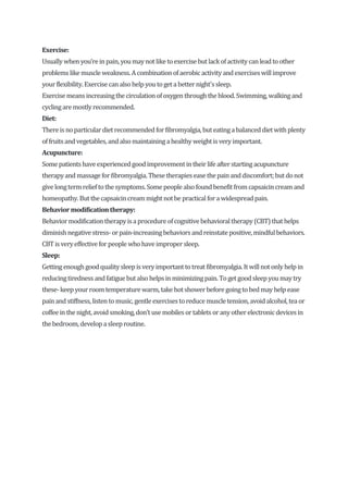 Exercise:
Usuallywhen you’reinpain,youmaynotlike toexercise but lackofactivitycanleadtoother
problemslike muscle weakness. Acombination ofaerobicactivityandexerciseswillimprove
yourflexibility.Exercisecanalsohelpyoutogeta betternight'ssleep.
Exercisemeansincreasingthe circulationofoxygen throughtheblood.Swimming, walkingand
cyclingaremostlyrecommended.
Diet:
Thereisnoparticulardiet recommendedforfibromyalgia,buteatingabalanceddietwithplenty
offruitsandvegetables,andalsomaintaininga healthyweight isveryimportant.
Acupuncture:
Somepatientshaveexperiencedgoodimprovementintheirlife afterstartingacupuncture
therapyand massage forfibromyalgia. Thesetherapieseasethepainanddiscomfort;butdonot
give longtermrelieftothe symptoms.Some people alsofoundbenefit fromcapsaicincreamand
homeopathy.Butthecapsaicincreammight notbe practicalfora widespreadpain.
Behaviormodificationtherapy:
Behaviormodificationtherapyisaprocedure ofcognitivebehavioraltherapy(CBT)that helps
diminishnegativestress-orpain-increasingbehaviorsandreinstatepositive, mindfulbehaviors.
CBTisveryeffective forpeople whohaveimpropersleep.
Sleep:
Gettingenoughgoodqualitysleepisveryimportant totreat fibromyalgia. It willnotonlyhelp in
reducingtirednessandfatiguebutalsohelpsin minimizingpain. Toget goodsleepyoumaytry
these-keep yourroomtemperature warm, take hotshowerbefore goingtobedmayhelp ease
painandstiffness, listen tomusic, gentle exercisestoreduce muscletension, avoidalcohol, teaor
coffeein thenight,avoidsmoking,don’t use mobilesortabletsoranyotherelectronicdevicesin
thebedroom,developasleeproutine.
 