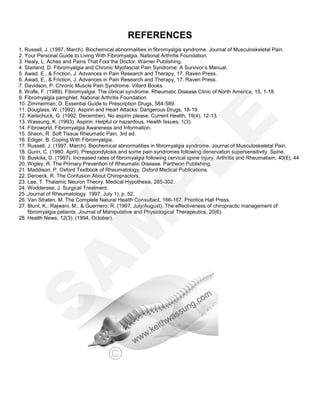 REFERENCES
1. Russell, J. (1997, March). Biochemical abnormalities in fibromyalgia syndrome. Journal of Musculoskeletal Pain.
2. Your Personal Guide to Living With Fibromyalgia. National Arthritis Foundation.
3. Healy, L. Aches and Pains That Fool the Doctor. Warner Publishing.
4. Starland, D. Fibromyalgia and Chronic Myofascial Pain Syndrome: A Survivor’s Manual.
5. Awad, E., & Friction, J. Advances in Pain Research and Therapy, 17. Raven Press.
6. Awad, E., & Friction, J. Advances in Pain Research and Therapy, 17. Raven Press.
7. Davidson, P. Chronic Muscle Pain Syndrome. Villard Books.
8. Wolfe, F. (1989). Fibromyalgia: The clinical syndrome. Rheumatic Disease Clinic of North America, 15, 1-18.
9. Fibromyalgia pamphlet. National Arthritis Foundation.
10. Zimmerman, D. Essential Guide to Prescription Drugs, 584-589.
11. Douglass, W. (1992). Aspirin and Heart Attacks: Dangerous Drugs, 18-19.
12. Kaitschuck, G. (1992, December). No aspirin please. Current Health, 19(4), 12-13.
13. Wassung, K. (1993). Aspirin: Helpful or hazardous. Health Issues, 1(3).
14. Fibroworld, Fibromyalgia Awareness and Information.
15. Sheon, R. Soft Tissue Rheumatic Pain, 3rd ed.
16. Ediger, B. Coping With Fibromyalgia.
17. Russell, J. (1997, March). Biochemical abnormalities in fibromyalgia syndrome. Journal of Musculoskeletal Pain.
18. Gunn, C. (1980, April). Prespondylosis and some pain syndromes following denervation supersensitivity. Spine.
19. Buskilia, D. (1997). Increased rates of fibromyalgia following cervical spine injury. Arthritis and Rheumatism, 40(6), 44
20. Wigley, R. The Primary Prevention of Rheumatic Disease. Partheon Publishing.
21. Maddison, P. Oxford Textbook of Rheumatology. Oxford Medical Publications.
22. Deroeck, R. The Confusion About Chiropractors.
23. Lee, T. Thalamic Neuron Theory. Medical Hypothesis, 285-302.
24. Woddersee, J. Surgical Treatment.
25 .Journal of Rheumatology 1997, July 1), p. 52.
26. Van Straten, M. The Complete Natural Health Consultant, 166-167. Prentice Hall Press.
27. Blunt, K., Rajwani, M., & Guerriero, R. (1997, July/August). The effectiveness of chiropractic management of
fibromyalgia patients. Journal of Manipulative and Physiological Therapeutics, 20(6).
28. Health News, 12(3). (1994, October).
S
A
M
P
LE
 