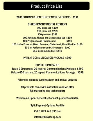 20 CUSTOMIZED HEALTH RESEARCH E-REPORTS $299
CHIROPRACTIC DIGITAL POSTERS
100 piece set $199
200 piece set $299
300 piece set $349
100 Athletes, Fitness and Chiropractic set $199
100 Pregnancy and Pediatrics set $199
100 Under Pressure (Blood Pressure, Cholesterol, Heart Health) $199
50 Golf Performance and Chiropractic $100
650 piece bundled set $449
PATIENT COMMUNICATION PACKAGE $399
BUNDLED PACKAGES
Basic: 300 posters, 20 reports, Communications Package $499
Deluxe 650 posters, 20 report, Communications Package $599
All prices includes customization and annual updates
All products come with instructions and we offer
full marketing and tech support
We have an Upper Cervical set of each product available
Split Payment Options Availble
Call 1.843.743.8351 or
info@keithwassung.com
 