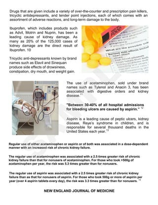 Drugs that are given include a variety of over-the-counter and prescription pain killers,
tricyclic antidepressants, and tender point injections, each of which comes with an
assortment of adverse reactions, and long-term damage to the body.
The use of acetaminophen, sold under brand
names such as Tylenol and Anacin 3, has been
associated with digestive orders and kidney
disease.11
"Between 30-40% of all hospital admissions
for bleeding ulcers are caused by aspirin.” 12
Aspirin is a leading cause of peptic ulcers, kidney
disease, Reye’s syndrome in children, and is
responsible for several thousand deaths in the
United States each year.13
Regular use of either acetaminophen or aspirin or of both was associated in a dose-dependent
manner with an increased risk of chronic kidney failure.
The regular use of acetaminophen was associated with a 2.5 times greater risk of chronic
kidney failure than that for nonusers of acetaminophen. For those who took >500g of
acetaminophen per year, the risk was 5.3 times greater than for nonusers.
The regular use of aspirin was associated with a 2.5 times greater risk of chronic kidney
failure than as that for nonusers of aspirin. For those who took 500g or more of aspirin per
year (over 4 aspirin tablets every day), the risk was 3.3 times greater than for nonusers. 14
NEW ENGLAND JOURNAL OF MEDICINE
Ibuprofen, which includes products such
as Advil, Motrin and Nuprin, has been a
leading cause of kidney damage. As
many as 20% of the 125,000 cases of
kidney damage are the direct result of
Ibuprofen. 10
Tricyclic anti-depressants known by brand
names such as Elavil and Sinequan
produce side effects of drowsiness,
constipation, dry mouth, and weight gain.
S
A
M
P
LE
 