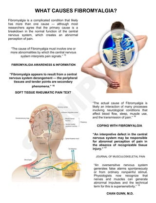 WHAT CAUSES FIBROMYALGIA?
“The cause of Fibromyalgia must involve one or
more abnormalities by which the central nervous
system interprets pain signals.” 15
FIBROMYALGIA AWARENESS & INFORMATION
“Fibromyalgia appears to result from a central
nervous system derangement — the peripheral
tissues and tender points are secondary
phenomena.” 16
SOFT TISSUE RHEUMATIC PAIN TEXT
“The actual cause of Fibromyalgia is
likely an interaction of many processes
involving neurological conditions that
affect blood flow, sleep, muscle use,
and the transmission of pain.” 16
COPING WITH FIBROMYALGIA
“An interpretive defect in the central
nervous system may be responsible
for abnormal perception of pain in
the absence of recognizable tissue
injury.” 17
JOURNAL OF MUSCULOSKELETAL PAIN
“An oversensitive nervous system
generates false alarms spontaneously
or from ordinary nonpainful stimuli.
Physiologists now recognize that
nerves and muscles can generate
abnormal impulses and the technical
term for this is supersensitivity.” 18
CHAN GUNN, M.D.
Fibromyalgia is a complicated condition that likely
has more than one cause — although most
researchers agree that the primary cause is a
breakdown in the normal function of the central
nervous system, which creates an abnormal
perception of pain.
S
A
M
P
LE
 