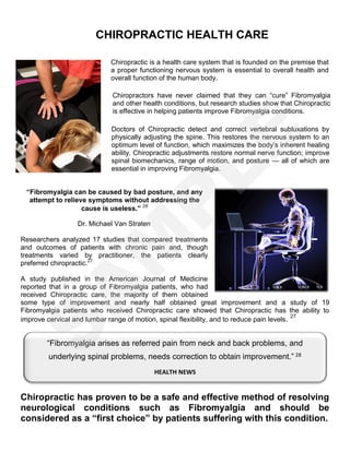 CHIROPRACTIC HEALTH CARE
Chiropractic is a health care system that is founded on the premise that
a proper functioning nervous system is essential to overall health and
overall function of the human body.
Chiropractors have never claimed that they can “cure” Fibromyalgia
and other health conditions, but research studies show that Chiropractic
is effective in helping patients improve Fibromyalgia conditions.
Doctors of Chiropractic detect and correct vertebral subluxations by
physically adjusting the spine. This restores the nervous system to an
optimum level of function, which maximizes the body’s inherent healing
ability. Chiropractic adjustments restore normal nerve function; improve
spinal biomechanics, range of motion, and posture — all of which are
essential in improving Fibromyalgia.
“Fibromyalgia can be caused by bad posture, and any
attempt to relieve symptoms without addressing the
cause is useless.” 26
Dr. Michael Van Straten
Researchers analyzed 17 studies that compared treatments
and outcomes of patients with chronic pain and, though
treatments varied by practitioner, the patients clearly
preferred chiropractic.27
A study published in the American Journal of Medicine
reported that in a group of Fibromyalgia patients, who had
received Chiropractic care, the majority of them obtained
some type of improvement and nearly half obtained great improvement and a study of 19
Fibromyalgia patients who received Chiropractic care showed that Chiropractic has the ability to
improve cervical and lumbar range of motion, spinal flexibility, and to reduce pain levels. 27
CONCLUSION
Chiropractic has proven to be a safe and effective method of resolving
neurological conditions such as Fibromyalgia and should be
considered as a “first choice” by patients suffering with this condition.
“Fibromyalgia arises as referred pain from neck and back problems, and
underlying spinal problems, needs correction to obtain improvement.” 28
HEALTH NEWS
S
A
M
P
LE
 