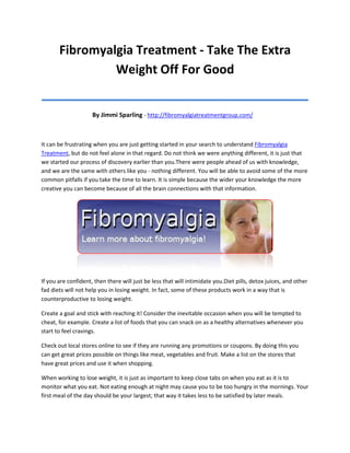 Fibromyalgia Treatment - Take The Extra
                Weight Off For Good
_______________________________________
                     By Jimmi Sparling - http://fibromyalgiatreatmentgroup.com/



It can be frustrating when you are just getting started in your search to understand Fibromyalgia
Treatment, but do not feel alone in that regard. Do not think we were anything different, it is just that
we started our process of discovery earlier than you.There were people ahead of us with knowledge,
and we are the same with others like you - nothing different. You will be able to avoid some of the more
common pitfalls if you take the time to learn. It is simple because the wider your knowledge the more
creative you can become because of all the brain connections with that information.




If you are confident, then there will just be less that will intimidate you.Diet pills, detox juices, and other
fad diets will not help you in losing weight. In fact, some of these products work in a way that is
counterproductive to losing weight.

Create a goal and stick with reaching it! Consider the inevitable occasion when you will be tempted to
cheat, for example. Create a list of foods that you can snack on as a healthy alternatives whenever you
start to feel cravings.

Check out local stores online to see if they are running any promotions or coupons. By doing this you
can get great prices possible on things like meat, vegetables and fruit. Make a list on the stores that
have great prices and use it when shopping.

When working to lose weight, it is just as important to keep close tabs on when you eat as it is to
monitor what you eat. Not eating enough at night may cause you to be too hungry in the mornings. Your
first meal of the day should be your largest; that way it takes less to be satisfied by later meals.
 