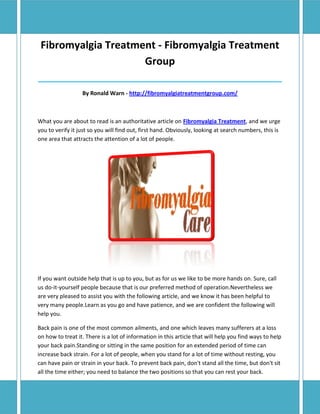 Fibromyalgia Treatment - Fibromyalgia Treatment
                     Group
______________________________________________________________________________

                  By Ronald Warn - http://fibromyalgiatreatmentgroup.com/



What you are about to read is an authoritative article on Fibromyalgia Treatment, and we urge
you to verify it just so you will find out, first hand. Obviously, looking at search numbers, this is
one area that attracts the attention of a lot of people.




If you want outside help that is up to you, but as for us we like to be more hands on. Sure, call
us do-it-yourself people because that is our preferred method of operation.Nevertheless we
are very pleased to assist you with the following article, and we know it has been helpful to
very many people.Learn as you go and have patience, and we are confident the following will
help you.

Back pain is one of the most common ailments, and one which leaves many sufferers at a loss
on how to treat it. There is a lot of information in this article that will help you find ways to help
your back pain.Standing or sitting in the same position for an extended period of time can
increase back strain. For a lot of people, when you stand for a lot of time without resting, you
can have pain or strain in your back. To prevent back pain, don't stand all the time, but don't sit
all the time either; you need to balance the two positions so that you can rest your back.
 