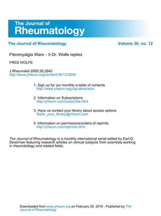 The Journal of Rheumatology Volume 36, no. 12
II Dr. Wolfe replies−Fibromyalgia Wars
FRED WOLFE
http://www.jrheum.org/content/36/12/2840
J Rheumatol 2009;36;2840
http://www.jrheum.org/cgi/alerts/etoc
1. Sign up for our monthly e-table of contents
http://jrheum.com/subscribe.html
2. Information on Subscriptions
Refer_your_library@jrheum.com
3. Have us contact your library about access options
http://jrheum.com/reprints.html
4. Information on permissions/orders of reprints
in rheumatology and related fields.
Silverman featuring research articles on clinical subjects from scientists working
is a monthly international serial edited by Earl D.The Journal of Rheumatology
Journal of Rheumatology
Theon February 20, 2016 - Published bywww.jrheum.orgDownloaded from
Journal of Rheumatology
Theon February 20, 2016 - Published bywww.jrheum.orgDownloaded from
 
