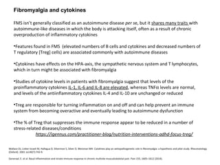 Fibromyalgia and cytokines
FMS isn’t generally classified as an autoimmune disease per se, but it shares many traits with
autoimmune-like diseases in which the body is attacking itself, often as a result of chronic
overproduction of inflammatory cytokines
•Features found in FMS (elevated numbers of B cells and cytokines and decreased numbers of
T regulatory [Treg] cells) are associated commonly with autoimmune diseases
•Cytokines have effects on the HPA-axis, the sympathetic nervous system and T lymphocytes,
which in turn might be associated with fibromyalgia
•Studies of cytokine levels in patients with fibromyalgia suggest that levels of the
proinflammatory cytokines IL-1, IL-6 and IL-8 are elevated, whereas TNFα levels are normal,
and levels of the antiinflammatory cytokines IL-4 and IL-10 are unchanged or reduced
•Treg are responsible for turning inflammation on and off and can help prevent an immune
system from becoming overactive and eventually leading to autoimmune dysfunction
•The % of Treg that suppresses the immune response appear to be reduced in a number of
stress-related diseases/conditions
https://igennus.com/practitioner-blog/nutrition-interventions-adhd-focus-treg/
Wallace DJ, Linker-Israeli M, Hallegua D, Silverman S, Silver D, Weisman MH. Cytokines play an aetiopathogenetic role in fibromyalgia: a hypothesis and pilot study. Rheumatology
(Oxford). 2001 Jul;40(7):743-9.
Generaal, E. et al. Basal inflammation and innate immune response in chronic multisite musculoskeletal pain. Pain 155, 1605–1612 (2014).
 
