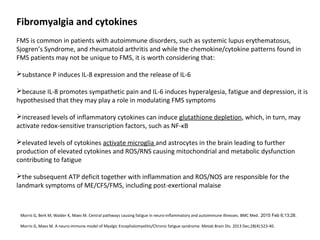 Fibromyalgia and cytokines
FMS is common in patients with autoimmune disorders, such as systemic lupus erythematosus,
Sjogren’s Syndrome, and rheumatoid arthritis and while the chemokine/cytokine patterns found in
FMS patients may not be unique to FMS, it is worth considering that:
substance P induces IL-8 expression and the release of IL-6
because IL-8 promotes sympathetic pain and IL-6 induces hyperalgesia, fatigue and depression, it is
hypothesised that they may play a role in modulating FMS symptoms
increased levels of inflammatory cytokines can induce glutathione depletion, which, in turn, may
activate redox-sensitive transcription factors, such as NF-κB
elevated levels of cytokines activate microglia and astrocytes in the brain leading to further
production of elevated cytokines and ROS/RNS causing mitochondrial and metabolic dysfunction
contributing to fatigue
the subsequent ATP deficit together with inflammation and ROS/NOS are responsible for the
landmark symptoms of ME/CFS/FMS, including post-exertional malaise
Morris G, Berk M, Walder K, Maes M. Central pathways causing fatigue in neuro-inflammatory and autoimmune illnesses. BMC Med. 2015 Feb 6;13:28.
Morris G, Maes M. A neuro-immune model of Myalgic Encephalomyelitis/Chronic fatigue syndrome. Metab Brain Dis. 2013 Dec;28(4):523-40.
 