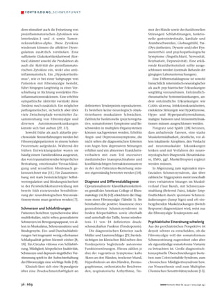 –   fortbildung – schwerpunkt



dern stimuliert auch die Freisetzung von                                                  mor der Hände sowie der funktionellen
proinflammatorischen Zytokinen wie                                                        Störungen: Schlafstörungen, funktio-
Interleukin-1 und -6 sowie Tumor-                                                         nelle gastrointestinale, kardiale und
nekrosefaktor-alpha. Diese Zytokine                                                       Atembeschwerden, Globusgefühl, Par-
wiederum können die affektive Dysre-                                                      (Dys-)ästhesien, Dysurie und/oder Dys-
gulation zusätzlich verstärken. Eine                                                      menorrhö) und psychopathologische
suffiziente Glukokortikoidantwort (Kor-                                                   Symptome (Ängstlichkeit, Nervosität,
tisol) dämmt sowohl die Produktion als                                                    Reizbarkeit, Depressivität). Eine erklä-
auch die Aktivität der proinflammato-                                                     rende Krankheitseinheit sollte ausge-
rischen Zytokine ein, wirkt also anti-                                                    schlossen werden (normale Befunde der
inflammatorisch. Ein „Hypokortisolis-                                                     gängigen Laboruntersuchungen).
mus“, wie er bei einer Subgruppe von                                                         Eine Differenzialdiagnose ist sowohl
Patienten mit Fibromyalgie besteht,                                                       hinsichtlich internistisch-neurologischer
führt hingegen langfristig zu einer Ver-                                                  als auch psychiatrischer Erkrankungen
schiebung in Richtung verstärkter Pro-                                                    sorgfältig vorzunehmen. Entzündlich-
inflammationsreaktionen. Eine erhöhte                                                     rheumatische Systemerkrankungen, an-
sympathische Aktivität verstärkt diese                                                    dere entzündliche Erkrankungen wie
Tendenz noch zusätzlich. Ein möglicher       definierten Tenderpoints reproduzieren.      Colitis ulcerosa, Infektionskrankheiten,
pathogenetischer, sicherlich aber über       Es bestehen keine neurologisch objek-        endokrine Störungen wie Hypothyreose,
viele Zwischenpfade vermittelter Zu-         tivierbaren muskulären Schwächen.            Hypo- und Hyperparathyreoidismus,
sammenhang von Fibromyalgie und              Zahlreiche funktionelle (psychovegeta-       maligne Tumoren und Arzneimittelreak-
diversen Autoimmunerkrankungen               tive, somatoforme) Symptome und Be-          tionen müssen ausgeschlossen werden.
könnte sich hier auftun [29, 37].            schwerden in multiplen Organsystemen            Pongratz und Späth [28] betonen,
   Sowohl frühe als auch aktuelle psy-       können nachgewiesen werden. Erhöhte          dass anhaltende Paresen, eine starke
chosoziale Stresserfahrungen werden bei      Angst- und Depressionssymptome, die          Muskelermüdbarkeit, deutliche, vor al-
Fibromyalgiepatienten in einem hohen         nicht selten die diagnostischen Kriterien    lem lokalisierte Atrophien, den Verdacht
Prozentsatz aufgedeckt. Während der          von Angst- bzw. depressiven Störungen        auf neuromuskuläre Erkrankungen
frühen Entwicklungsjahre waren sie           erfüllen und ein abnormes Krankheits-        lenken und mit Verfahren der neuro-
häufig einem Familienklima ausgesetzt,       verhalten mit zum Teil exzessiver            myologischen Diagnostik (Kreatinkina-
das von traumatisierender körperlicher       medizinischer Inanspruchnahme und            se, EMG, ggf. Muskelbiopsie) ergänzt
Bestrafung, emotionaler Vernachlässi-        konfliktträchtigen Interaktionsmustern       werden müssen.
gung und sexuellem Missbrauch ge-            in der Arzt-Patienten-Beziehung müs-            In Abgrenzung zum regionalen myo-
kennzeichnet war [11]. Ein Zusammen-         sen eigenständig bewertet werden [18].       faszialen Schmerzsyndrom, das über
hang mit stark beeinträchtigter Selbst-                                                   zahlreiche Triggerpoints meist innerhalb
wertregulation und Bindungssicherheit        Diagnose und Differenzialdiagnose            eines verhärteten Stranges im Muskel-
in der Persönlichkeitsentwicklung mit        Operationalisierte Klassifikationskriteri-   verlauf (Taut Band), mit Schmerzaus-
bereits früh einsetzender Sensibilisie-      en gemäß des American College of Rheu-       strahlung (Referred Pain), lokaler Emp-
rung der neurobiologischen Stressreak-       matology (ACR) [42] erleichtern die Diag-    findlichkeit durch spontane Schmerz-
tionssysteme muss gesehen werden [7].        nose einer Fibromyalgie (Tabelle 1). Sie     äußerungen (Jump Sign) und oft ein-
                                             beinhalten die positive Anamnese eines       hergehenden Muskelzuckungen (Switch
Schmerzen und Schlafstörungen                generalisierten Schmerzsyndroms in           Response) diagnostiziert wird, weist nur
Patienten berichten typischerweise über      beiden Körperhälften sowie oberhalb          die Fibromyalgie Tenderpoints auf.
multilokuläre, nicht selten generalisierte   und unterhalb der Taille, ferner mindes-
Schmerzen im Bewegungsapparat, vor al-       tens 11 von 18 definierten druck-            Psychiatrische Einordnung schwierig
lem in Muskulatur, Sehnenansätzen und        schmerzhaften Punkten (Tenderpoints).        Aus der psychiatrischen Perspektive ist
Bindegewebe. Ein- und Durchschlafstö-           Die diagnostischen Kriterien nach         derzeit schwer zu entscheiden, ob die
rungen bei insgesamt wenig erholsamer        Müller und Lautenschläger [21] berück-       Fibromyalgie voll der somatoformen
Schlafqualität gehen hiermit einher [8,      sichtigen im klinischen Bild neben den       Schmerzstörung zugeordnet oder aber
18]. Ein Circulus vitiosus von Schlafstö-    Tenderpoints begleitende autonome            als eigenständige somatoforme Variante
rung, Müdigkeit, körperlicher Inaktivität,   Funktionsstörungen. Hierzu zählen je         zu betrachten ist. Große diagnostisch-
Schmerzen und depressiv-ängstlicher Ver-     drei der vegetativen Symptome: kalte         konzeptuelle Überschneidungen beste-
stimmung spielt in der Aufrechterhaltung     Akren an den Händen, trockener Mund,         hen zum Colon-irritabile-Syndrom, zum
der Fibromyalgie eine wichtige Rolle [18].   Hyperhidrosis an den Händen, Dermo-          chronischen Müdigkeitssyndrom bzw.
   Klinisch lässt sich eine Hyperalgesie     graphismus, orthostatische Beschwer-         zur Neurasthenie und zum Multiplen
über eine Druckschmerzhaftigkeit an          den, respiratorische Arrhythmie, Tre-        Chemischen Sensitivitätssyndrom [15].



36 | 669                                                                                          MMW-Fortschr. Med. Nr. 29-30 / 2004 (146. Jg.)
 