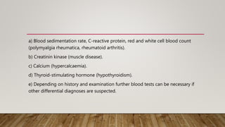 a) Blood sedimentation rate, C-reactive protein, red and white cell blood count
(polymyalgia rheumatica, rheumatoid arthritis).
b) Creatinin kinase (muscle disease).
c) Calcium (hypercalcaemia).
d) Thyroid-stimulating hormone (hypothyroidism).
e) Depending on history and examination further blood tests can be necessary if
other differential diagnoses are suspected.
 