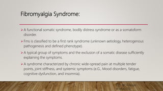 Fibromyalgia Syndrome:
A functional somatic syndrome, bodily distress syndrome or as a somatoform
disorder.
Fms is classified to be a first rank syndrome (unknown aetiology, heterogenous
pathogenesis and defined phenotype).
A typical group of symptoms and the exclusion of a somatic disease sufficiently
explaining the symptoms.
A syndrome characterized by chronic wide-spread pain at multiple tender
points, joint stiffness, and systemic symptoms (e.G., Mood disorders, fatigue,
cognitive dysfunction, and insomnia).
Eich W, Häuser
W;etal2012
 