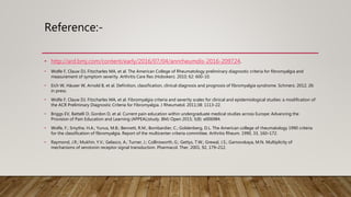 Reference:-
• http://ard.bmj.com/content/early/2016/07/04/annrheumdis-2016-209724.
• Wolfe F, Clauw DJ, Fitzcharles MA, et al. The American College of Rheumatology preliminary diagnostic criteria for fibromyalgia and
measurement of symptom severity. Arthritis Care Res (Hoboken). 2010; 62: 600-10.
• Eich W, Häuser W, Arnold B, et al. Definition, classification, clinical diagnosis and prognosis of fibromyalgia syndrome. Schmerz. 2012; 26:
in press.
• Wolfe F, Clauw DJ, Fitzcharles MA, et al. Fibromyalgia criteria and severity scales for clinical and epidemiological studies: a modification of
the ACR Preliminary Diagnostic Criteria for Fibromyalgia. J Rheumatol. 2011;38: 1113-22.
• Briggs EV, Battelli D, Gordon D, et al. Current pain education within undergraduate medical studies across Europe: Advancing the
Provision of Pain Education and Learning (APPEAL)study. BMJ Open 2015; 5(8): e006984.
• Wolfe, F.; Smythe, H.A.; Yunus, M.B.; Bennett, R.M.; Bombardier, C.; Goldenberg, D.L. The American college of rheumatology 1990 criteria
for the classification of fibromyalgia. Report of the multicenter criteria committee. Arthritis Rheum. 1990, 33, 160–172.
• Raymond, J.R.; Mukhin, Y.V.; Gelasco, A.; Turner, J.; Collinsworth, G.; Gettys, T.W.; Grewal, J.S.; Garnovskaya, M.N. Multiplicity of
mechanisms of serotonin receptor signal transduction. Pharmacol. Ther. 2001, 92, 179–212.
 