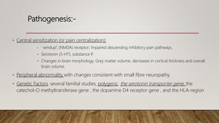 Pathogenesis:-
• Central sensitization (or pain centralization);
• ‘ windup”, (NMDA) receptor; Impaired descending inhibitory pain pathways.
• Serotonin (5-HT), substance P
.
• Changes in brain morphology; Grey matter volume, decreases in cortical thickness and overall
brain volume.
• Peripheral abnormality with changes consistent with small fibre neuropathy.
• Genetic Factors. several familial studies, polygenic, the serotonin transporter gene, the
catechol-O methyltransferase gene , the dopamine D4 receptor gene , and the HLA-region
 