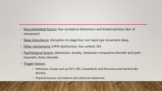• Musculoskeletal factors: fear-avoidance behaviours and kinaesiophobia (fear of
movement)
• Sleep disturbance: disruption to stage four non rapid eye movement sleep.
• Other mechanisms; (HPA) dysfunction, low cortisol, GH.
• Psychological factors; depression, anxiety, obsessive–compulsive disorder and post-
traumatic stress disorder.
• Trigger Factors:
• Infections; viruses such as HCV, HIV, Coxsackie B, and Parvovirus and bacteria like
Borrelia.
• Physical trauma, vaccinations and chemical substances.
 