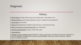 Diagnosis:
History:
Family history of early chronic pain (e.g. low back pain, "rheumatism" etc.).
Personal history of pain (head, abdomen, joints) in childhood and adolescence
Long history of local pain
Onset of widespread pain related to physical and / or psychosocial stress
History of physical or psychosocial stress, e.g. child abuse
General hypersensitivity to touch, smell, noise, taste
Hypervigilance
Multiple somatic symptoms (gastrointestinal, urology, gynecology, neurology) with previous diagnosis of
functional dyspepsia, irritable bowel syndrome, painful bladder syndrome, tension headache, migraine,
temporomandibular disorder
High symptom-related emotional strain
 