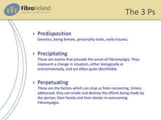 The 3 Ps
 Predisposition
Genetics, being female, personality traits, early trauma.
 Precipitating
These are events that precede the onset of Fibromyalgia. They
represent a change in situation, either biologically or
environmentally, and are often quite identifiable.
 Perpetuating
These are the factors which can stop us from recovering. Unless
addressed, they can erode and destroy the efforts being made by
the person, their family and their doctor in overcoming
Fibromyalgia.
 