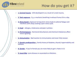 How do you get it?
 1. Cervical trauma - 25% developed it as a result of a neck trauma.
 2. Toxic exposure - E.g. a mechanic breathing in exhaust fumes 8 hrs a day.
 3. Stress based - Exposure to long-term stress leads to adrenal fatigue and
interferes with sleep creating a pain-stress cycle.
 4. Food – allergies, intolerance and poor nutrition.
 5. Perimenopause - Hormonal disturbances and chemical imbalances affect
nerve signaling.
 6. Immunisation - Bad reaction to immunisation and never fully recover.
 7. Genetic predisposition - Family history of diabetes, thyroid, hypermobility and
scoliosis.
 8. Gender - If you're female you are more likely to get it. Ratio is 6:1
 9. Insect Bite- Lyme disease or associated co-infections
 