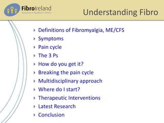 Understanding Fibro
 Definitions of Fibromyalgia, ME/CFS
 Symptoms
 Pain cycle
 The 3 Ps
 How do you get it?
 Breaking the pain cycle
 Multidisciplinary approach
 Where do I start?
 Therapeutic Interventions
 Latest Research
 Conclusion
 