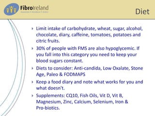 Diet
 Limit intake of carbohydrate, wheat, sugar, alcohol,
chocolate, diary, caffeine, tomatoes, potatoes and
citric fruits.
 30% of people with FMS are also hypoglycemic. If
you fall into this category you need to keep your
blood sugars constant.
 Diets to consider: Anti-candida, Low Oxalate, Stone
Age, Paleo & FODMAPS
 Keep a food diary and note what works for you and
what doesn't.
 Supplements: CQ10, Fish Oils, Vit D, Vit B,
Magnesium, Zinc, Calcium, Selenium, Iron &
Pro-biotics.
 