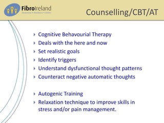 Counselling/CBT/AT
 Cognitive Behavourial Therapy
 Deals with the here and now
 Set realistic goals
 Identify triggers
 Understand dysfunctional thought patterns
 Counteract negative automatic thoughts
 Autogenic Training
 Relaxation technique to improve skills in
stress and/or pain management.
 