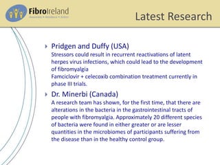 Latest Research
 Pridgen and Duffy (USA)
Stressors could result in recurrent reactivations of latent
herpes virus infections, which could lead to the development
of fibromyalgia
Famciclovir + celecoxib combination treatment currently in
phase III trials.
 Dr. Minerbi (Canada)
A research team has shown, for the first time, that there are
alterations in the bacteria in the gastrointestinal tracts of
people with fibromyalgia. Approximately 20 different species
of bacteria were found in either greater or are lesser
quantities in the microbiomes of participants suffering from
the disease than in the healthy control group.
 