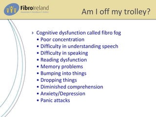 Am I off my trolley?
 Cognitive dysfunction called fibro fog
• Poor concentration
• Difficulty in understanding speech
• Difficulty in speaking
• Reading dysfunction
• Memory problems
• Bumping into things
• Dropping things
• Diminished comprehension
• Anxiety/Depression
• Panic attacks
 