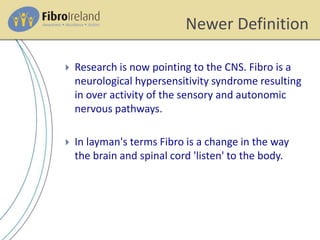 Newer Definition
 Research is now pointing to the CNS. Fibro is a
neurological hypersensitivity syndrome resulting
in over activity of the sensory and autonomic
nervous pathways.
 In layman's terms Fibro is a change in the way
the brain and spinal cord 'listen' to the body.
 