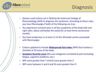 Diagnosis
 Doctors used criteria set in 2010 by the American College of
Rheumatology (ACR) to diagnose the syndrome. According to these rules,
you have fibromyalgia if both of the following are true:
 You experience constant pain in all four quadrants of the body (left and
right sides, above and below the waist) for at least three consecutive
months
 You have tenderness in at least 11 of the 18 tender points associated
with fibromyalgia
 Criteria updated to include Widespread Pain Index (WPI) that involves a
checklist of 19 areas of the body.
 Symptom Severity score (SS) uses categories unrelated to pain (including
fatigue, cognitive problems, etc.)
 WPI score greater than 7 and SS score greater than 5
 WPI score between 3 and 6 and SS score greater than 9
 