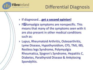 Differential Diagnosis
 If diagnosed….get a second opinion!
 F﻿ibromyalgia symptoms are nonspecific. This
means that many of the symptoms seen with it
are also present in other medical conditions
such as:
 Lupus, Rheumatoid Arthritis, Osteoarthritis,
Lyme Disease, Hypothyroidism, CFS, TMJ, IBS,
Restless legs Syndrome, Polymyalgia
Rheumatica, Sjogren's Syndrome, Hepatitis C,
Diabetes, Parathyroid Disease & Ankylosing
Spondylitis.
 