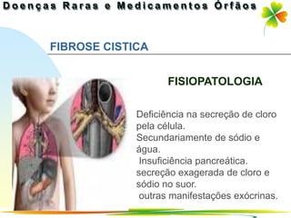 FIBROSE CISTICA


                    FISIOPATOLOGIA

             Deficiência na secreção de cloro
             pela célula.
             Secundariamente de sódio e
             água.
              Insuficiência pancreática.
             secreção exagerada de cloro e
             sódio no suor.
              outras manifestações exócrinas.
                                Ir p/ primeira página
 