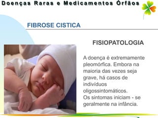 FIBROSE CISTICA

                     FISIOPATOLOGIA

                  A doença é extremamente
                  pleomórfica. Embora na
                  maioria das vezes seja
                  grave, há casos de
                  indivíduos
                  oligossintomáticos.
                  Os sintomas iniciam - se
                  geralmente na infância.
                                Ir p/ primeira página
 