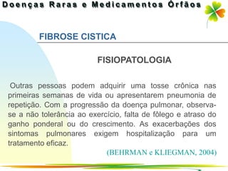 FIBROSE CISTICA

                          FISIOPATOLOGIA

 Outras pessoas podem adquirir uma tosse crônica nas
primeiras semanas de vida ou apresentarem pneumonia de
repetição. Com a progressão da doença pulmonar, observa-
se a não tolerância ao exercício, falta de fôlego e atraso do
ganho ponderal ou do crescimento. As exacerbações dos
sintomas pulmonares exigem hospitalização para um
tratamento eficaz.
                            (BEHRMAN e KLIEGMAN, 2004)
                                                Ir p/ primeira página
 