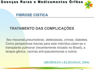 FIBROSE CISTICA


  TRATAMENTO DAS COMPLICAÇÕES


 Íleo meconial,pneumotórax, atelectasias, cirrose, diabetes.
Como perspectivas futuras para este indivíduo,citam-se o
transplante pulmonar (recentemente iniciado no Brasil), a
terapia gênica, vacinas anti-pseudomonas e outros.


                           (BEHRMAN e KLIEGMAN, 2004)
                                               Ir p/ primeira página
 