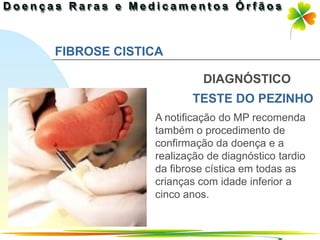 FIBROSE CISTICA

                       DIAGNÓSTICO
                    TESTE DO PEZINHO
             A notificação do MP recomenda
             também o procedimento de
             confirmação da doença e a
             realização de diagnóstico tardio
             da fibrose cística em todas as
             crianças com idade inferior a
             cinco anos.


                               Ir p/ primeira página
 