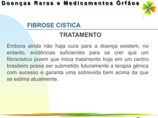 FIBROSE CISTICA
                     TRATAMENTO
Embora ainda não haja cura para a doença existem, no
entanto, evidências suficientes para se crer que um
fibrocístico jovem que inicia tratamento hoje em um centro
brasileiro possa ser submetido futuramente a terapia gênica
com sucesso e garanta uma sobrevida bem acima da que
se estima atualmente.




                                               Ir p/ primeira página
 