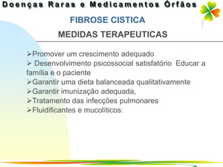 FIBROSE CISTICA
         MEDIDAS TERAPEUTICAS

Promover um crescimento adequado
 Desenvolvimento psicossocial satisfatório Educar a
família e o paciente
Garantir uma dieta balanceada qualitativamente
Garantir imunização adequada,
Tratamento das infecções pulmonares
Fluidificantes e mucolíticos:




                                         Ir p/ primeira página
 