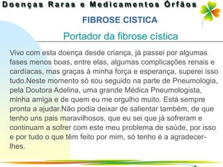 FIBROSE CISTICA
               Portador da fibrose cística
Vivo com esta doença desde criança, já passei por algumas
fases menos boas, entre elas, algumas complicações renais e
cardíacas, mas graças à minha força e esperança, superei isso
tudo.Neste momento só sou seguido na parte de Pneumologia,
pela Doutora Adelina, uma grande Médica Pneumologista,
minha amiga e de quem eu me orgulho muito. Está sempre
pronta a ajudar.Não podia deixar de salientar também, de que
tenho uns pais maravilhosos, que eu sei que já sofreram e
continuam a sofrer com este meu problema de saúde, por isso
e por tudo o que têm feito por mim, só tenho é a agradecer-
lhes.
                                              Ir p/ primeira página
 