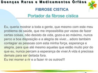 FIBROSE CISTICA
               Portador da fibrose cística

Eu, queria mostrar a toda a gente, que mesmo com este meu
problema de saúde, que me impossibilita por vezes de fazer
certas coisas, não desisto da vida, gozo-a ao máximo, nunca
perco a boa disposição e a alegria de viver... adoro também
contagiar as pessoas com esta minha força, esperança e
alegria, para que até mesmo aquelas que estão muito pior do
que eu, nunca percam a esperança de viver.A vida é preciosa
demais para ser deitada fora.
Eu irei morrer a rir e a fazer rir os outros!!!


                                              Ir p/ primeira página
 