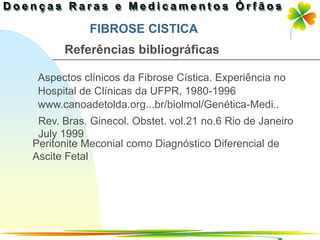 FIBROSE CISTICA
      Referências bibliográficas

 Aspectos clínicos da Fibrose Cística. Experiência no
 Hospital de Clínicas da UFPR, 1980-1996
 www.canoadetolda.org...br/biolmol/Genética-Medi..
 Rev. Bras. Ginecol. Obstet. vol.21 no.6 Rio de Janeiro
 July 1999
Peritonite Meconial como Diagnóstico Diferencial de
Ascite Fetal




                                            Ir p/ primeira página
 