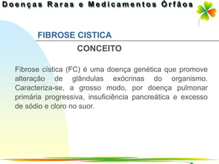 FIBROSE CISTICA
                  CONCEITO

Fibrose cística (FC) é uma doença genética que promove
alteração de glândulas exócrinas do organismo.
Caracteriza-se, a grosso modo, por doença pulmonar
primária progressiva, insuficiência pancreática e excesso
de sódio e cloro no suor.




                                            Ir p/ primeira página
 