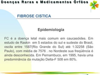 FIBROSE CISTICA


                     Epidemiologia

FC é a doença letal mais comum em caucasóides. Em
estudo de Raskin em 5 estados do sul e sudeste do Brasil,
oscila entre 1587(Rio Grande do Sul) até 1:32258 (São
Paulo), com média de 7576 . no Nordeste sua freqüência é
ainda desconhecida. Em Pernambuco, em 1995, havia uma
predominância da mutação Delta-F 508 em 80%.


                                             Ir p/ primeira página
 