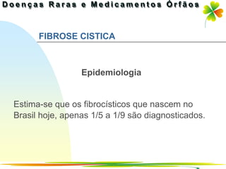 FIBROSE CISTICA



                 Epidemiologia


Estima-se que os fibrocísticos que nascem no
Brasil hoje, apenas 1/5 a 1/9 são diagnosticados.




                                        Ir p/ primeira página
 