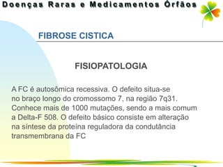 FIBROSE CISTICA


                  FISIOPATOLOGIA

A FC é autosômica recessiva. O defeito situa-se
no braço longo do cromossomo 7, na região 7q31.
Conhece mais de 1000 mutações, sendo a mais comum
a Delta-F 508. O defeito básico consiste em alteração
na síntese da proteína reguladora da condutância
transmembrana da FC


                                             Ir p/ primeira página
 
